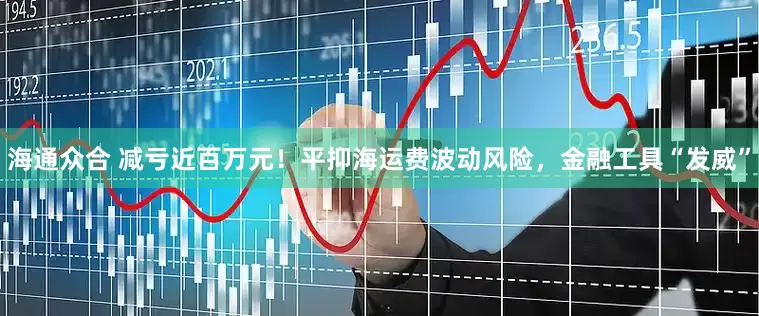 海通众合 减亏近百万元！平抑海运费波动风险，金融工具“发威”
