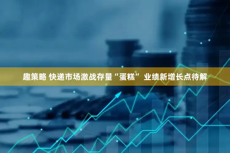趣策略 快递市场激战存量“蛋糕” 业绩新增长点待解