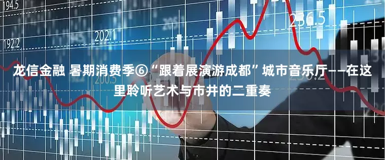 龙信金融 暑期消费季⑥“跟着展演游成都”城市音乐厅——在这里聆听艺术与市井的二重奏