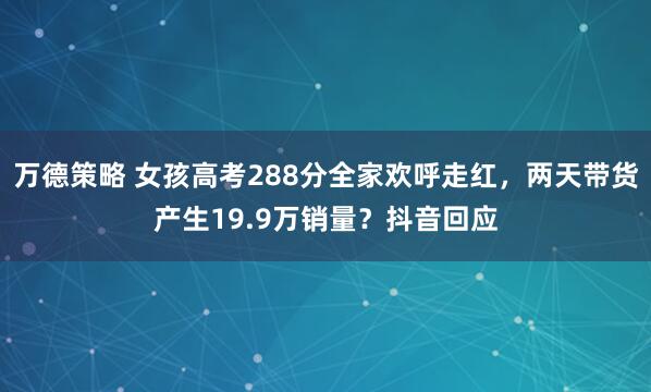 万德策略 女孩高考288分全家欢呼走红，两天带货产生19.9万销量？抖音回应