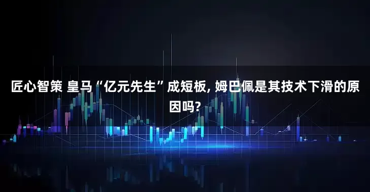 匠心智策 皇马“亿元先生”成短板, 姆巴佩是其技术下滑的原因吗?