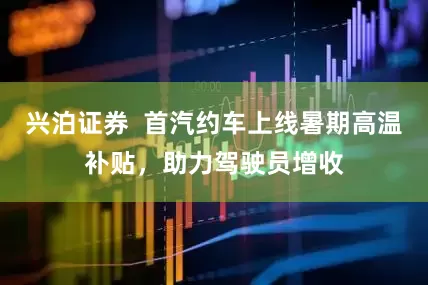 兴泊证券  首汽约车上线暑期高温补贴，助力驾驶员增收