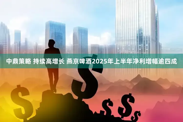 中鼎策略 持续高增长 燕京啤酒2025年上半年净利增幅逾四成