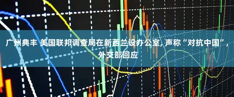 广州典丰 美国联邦调查局在新西兰设办公室, 声称“对抗中国”, 外交部回应