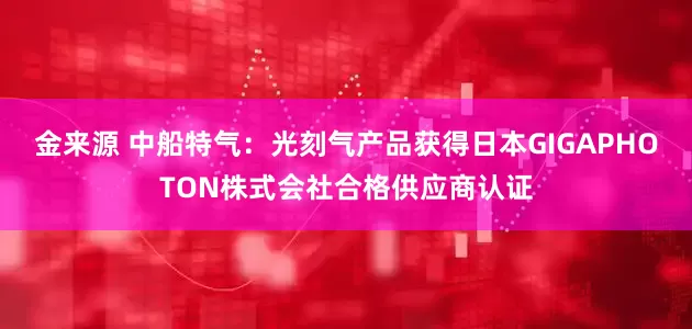金来源 中船特气：光刻气产品获得日本GIGAPHOTON株式会社合格供应商认证