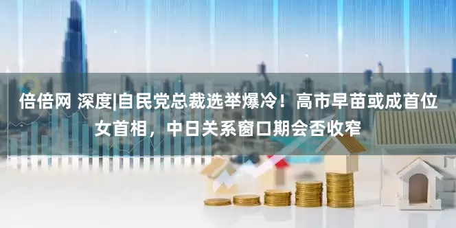 倍倍网 深度|自民党总裁选举爆冷！高市早苗或成首位女首相，中日关系窗口期会否收窄