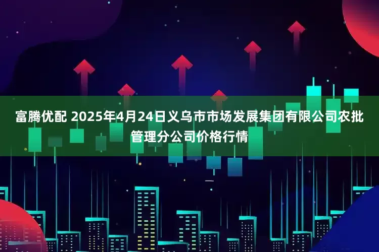 富腾优配 2025年4月24日义乌市市场发展集团有限公司农批管理分公司价格行情