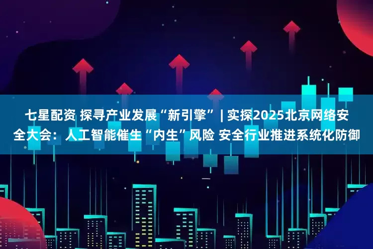 七星配资 探寻产业发展“新引擎” | 实探2025北京网络安全大会：人工智能催生“内生”风险 安全行业推进系统化防御
