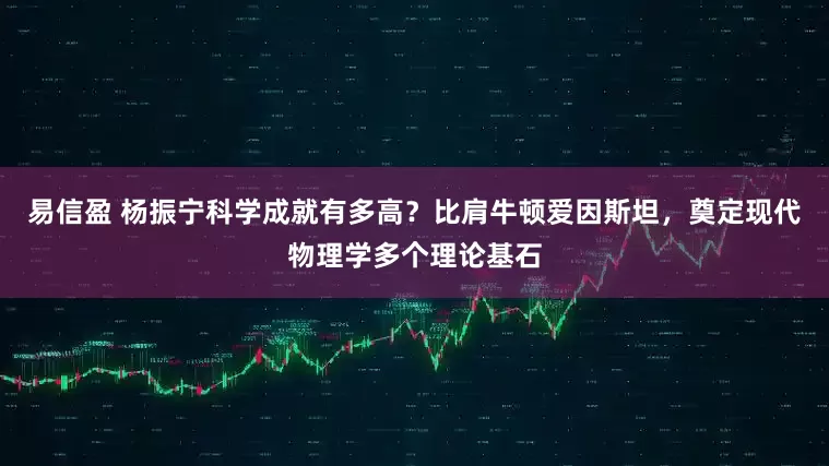 易信盈 杨振宁科学成就有多高？比肩牛顿爱因斯坦，奠定现代物理学多个理论基石